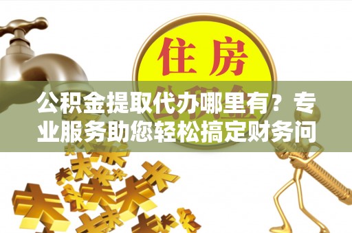 西陵公积金提取代办哪里有？专业服务助您轻松搞定财务问题