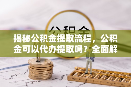 西陵揭秘公积金提取流程，公积金可以代办提取吗？全面解析与实用指南