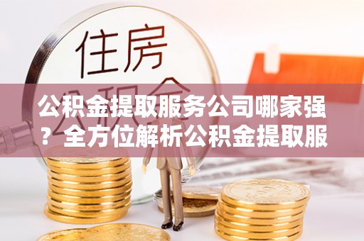 西陵公积金提取服务公司哪家强？全方位解析公积金提取服务公司的那些事儿