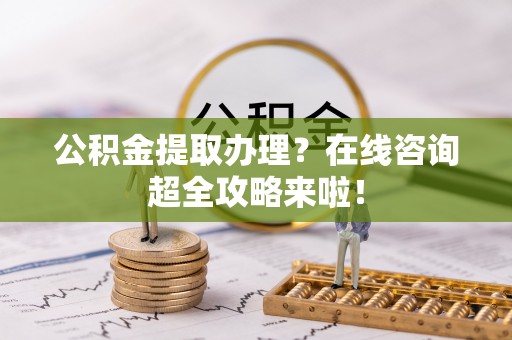 西陵公积金提取办理？在线咨询超全攻略来啦！