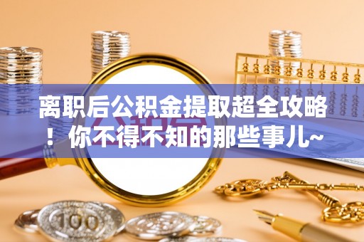 西陵离职后公积金提取超全攻略！你不得不知的那些事儿~