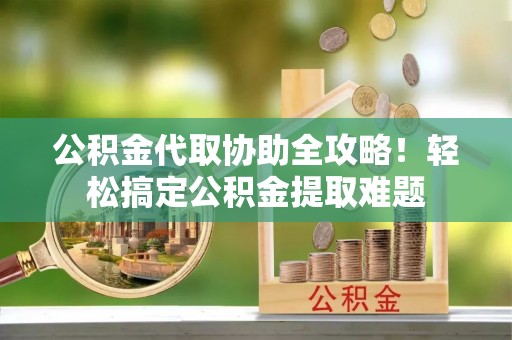 西陵公积金代取协助全攻略！轻松搞定公积金提取难题