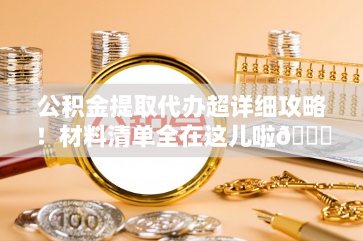 西陵公积金提取代办超详细攻略！材料清单全在这儿啦😎