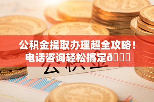 西陵公积金提取办理超全攻略！电话咨询轻松搞定😎