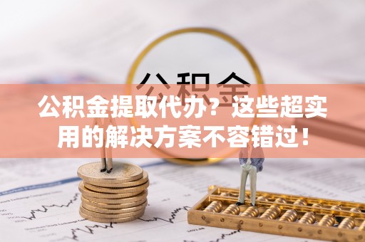西陵公积金提取代办？这些超实用的解决方案不容错过！
