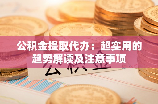 西陵公积金提取代办：超实用的趋势解读及注意事项