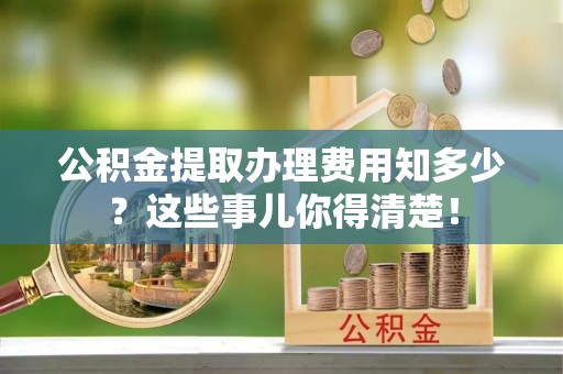 西陵公积金提取办理费用知多少？这些事儿你得清楚！