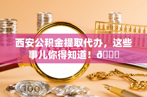西陵西安公积金提取代办，这些事儿你得知道！😎